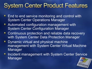End to end service monitoring and control with
System Center Operations Manager
Automated configuration management with
System Center Configuration Manager
Continuous protection and reliable data recovery
with System Center Data Protection Manager
Dynamic virtual and physical machine
management with System Center Virtual Machine
Manager
Incident management with System Center Service
Manager
 