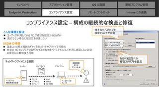 インベントリ アプリケーション管理 OS の展開 更新プログラム管理
Endpoint Protection コンプライアンス設定 リモート コントロール Intune との連携
コンプライアンス設定 – 構成の継続的な検査と修復
こんな課題を解決
◼ ユーザーが利用している PC が適切な設定か分からない
◼ 適切でない場合には設定を修復したい
SCCM の特徴
◼ 望ましい状態と現状のギャップをレポートやアラートで可視化
◼ 特定の PC のレジストリ値やファイルの有無をベースラインとして利用し意図しない設定
の場合に自動修復も可能
あるべき設定への
修復スクリプトを設定
様々なベースラインを
設定することが可能
◼ ファイル
◼ レジストリ
◼ スクリプト
ネットワークブートによる展開
ベースライン
構成項目の設定
サーバー クライアント
ベースラインの
チェック
自動修復
または
アラート生成ベースライン
◼ WMI
◼ XMML
◼ AD 情報
 