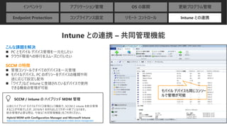 インベントリ アプリケーション管理 OS の展開 更新プログラム管理
Endpoint Protection コンプライアンス設定 リモート コントロール Intune との連携
Intune との連携 – 共同管理機能
こんな課題を解決
◼ PC とモバイル デバイス管理を一元化したい
◼ クラウド環境への移行をスムーズに行いたい
SCCM の特徴
◼ 管理コンソールですべてのデバイスを一元管理
◼ モバイルデバイス、PC のポリシーをデバイスの種類や用
途に応じて設定し配布
◼ 「ワイプ」など Intune に登録されているデバイスで使用
できる機能の管理が可能
モバイル デバイスも同じコンソー
ルで管理が可能
以前にハイブリッド モバイルデバイス管理という機能で、SCCM と intune を統合管理
することが可能でしたが、2019/9/1 を持ちましたてサポート終了となります。
統合管理が必要な際は、今後は「共同管理機能」をご利用ください。
SCCM / Intune の ハイブリッド MDM 管理
Hybrid MDM with Configuration Manager and Microsoft Intune
https://docs.microsoft.com/en-us/sccm/mdm/understand/hybrid-mobile-device-management
 