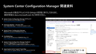 System Center Configuration Manager 関連資料
◼ System Center Configuration Manager のドキュメント
オンライン公式ドキュメントが公開されています。
https://docs.microsoft.com/ja-jp/sccm/
◼ Enterprise Mobility + Security ブログ
EMS の最新情報 Blog で一部 SCCM も含まれています。
https://blogs.technet.microsoft.com/enterprisemobility/
◼ System Center: Configuration Manager
開発部門による SCCM の情報発信 Blog です。
https://blogs.technet.microsoft.com/configurationmgr/
◼ ConfigMgrDogs
サポートによる SCCM/intune の情報発信 Blog です
https://blogs.technet.microsoft.com/configmgrdogs/
◼ System Center Configuration Manager Feedback
バグや新しい機能要求をフィードバックするサイトです。
気に入った意見に投票すると機能が実装される確率が上がります。
https://configurationmanager.uservoice.com/forums/300492-ideas
◼ Japan System Center Support Team Blog
日本マイクロソフト System Center サポート チームの公式ブログです
https://blogs.technet.microsoft.com/systemcenterjp/
一部のドキュメントは PDF で一括
ダウンロードが可能です！
Microsoft の製品ドキュメントは GitHub の管理に移行しております。
最新情報は docs.microsoft.com をご参照ください。
 