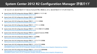 ◼ System Center 2012 R2 Configuration Manager 評価ガイド - 機能紹介とアーキテクチャ編
http://www.microsoft.com/ja-jp/download/details.aspx?id=41674
◼ System Center 2012 R2 Configuration Manager 評価ガイド - 基本環境構築編
http://www.microsoft.com/ja-jp/download/details.aspx?id=41686
◼ System Center 2012 R2 Configuration Manager 評価ガイド - インベントリ収集編
http://www.microsoft.com/ja-jp/download/details.aspx?id=43694
◼ System Center 2012 R2 Configuration Manager 評価ガイド - アプリケーション管理編
http://www.microsoft.com/ja-jp/download/details.aspx?id=42282
◼ System Center 2012 R2 Configuration Manager 評価ガイド - ソフトウェア更新プログラム展開編
http://www.microsoft.com/ja-jp/download/details.aspx?id=42526
◼ System Center 2012 R2 Configuration Manager 評価ガイド - Endpoint Protection 管理編
http://www.microsoft.com/ja-jp/download/details.aspx?id=42942
◼ System Center 2012 R2 Configuration Manager 評価ガイド - OS 展開編
http://www.microsoft.com/ja-jp/download/details.aspx?id=41687
◼ System Center 2012 R2 Configuration Manager 評価ガイド - モバイル デバイス管理編
http://www.microsoft.com/ja-jp/download/details.aspx?id=41933
◼ System Center 2012 R2 Configuration Manager 評価ガイド - モバイル デバイス展開編
http://download.microsoft.com/download/C/2/2/C224F787-9B74-4222-B4D1-
4367DE4BF0F1/System_Center_2012_R2_Configuration_Manager_EvalGuide_Windows_Intune_Integration_Deployment_jp_mod.docx
◼ System Center 2012 R2 Configuration Manager 評価ガイド - モバイル デバイス運用管理編
http://download.microsoft.com/download/C/2/2/C224F787-9B74-4222-B4D1-
4367DE4BF0F1/System_Center_2012_R2_Configuration_Manager_EvalGuide_Windows_Intune_Integration_Management_jp_
一部 SCCM CB 版の評価ガイドで該当するものが無い機能は 2012 版の評価ガイドで代用可能です。
System Center 2012 R2 Configuration Manager 評価ガイド
 