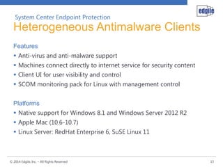 System Center Endpoint Protection

Heterogeneous Antimalware Clients
Features
 Anti-virus and anti-malware support
 Machines connect directly to internet service for security content
 Client UI for user visibility and control
 SCOM monitoring pack for Linux with management control
Platforms
 Native support for Windows 8.1 and Windows Server 2012 R2
 Apple Mac (10.6-10.7)
 Linux Server: RedHat Enterprise 6, SuSE Linux 11

© 2014 Edgile, Inc. – All Rights Reserved

13

 