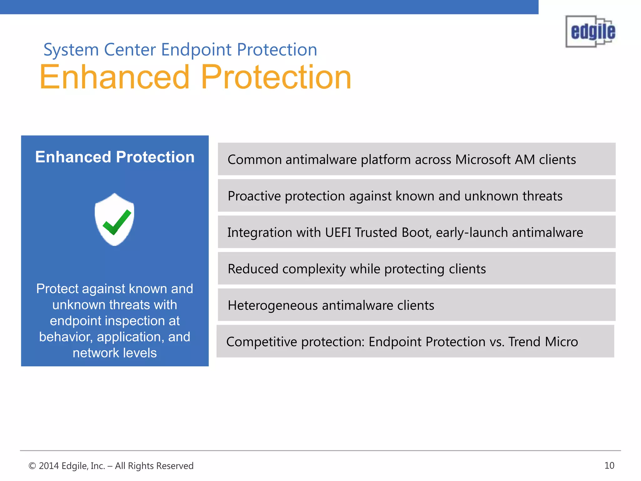 System Center Endpoint Protection

Enhanced Protection
Enhanced Protection

Common antimalware platform across Microsoft AM clients

Proactive protection against known and unknown threats
Integration with UEFI Trusted Boot, early-launch antimalware
Reduced complexity while protecting clients
Protect against known and
unknown threats with
endpoint inspection at
behavior, application, and
network levels

© 2014 Edgile, Inc. – All Rights Reserved

Heterogeneous antimalware clients

Competitive protection: Endpoint Protection vs. Trend Micro

10

 
