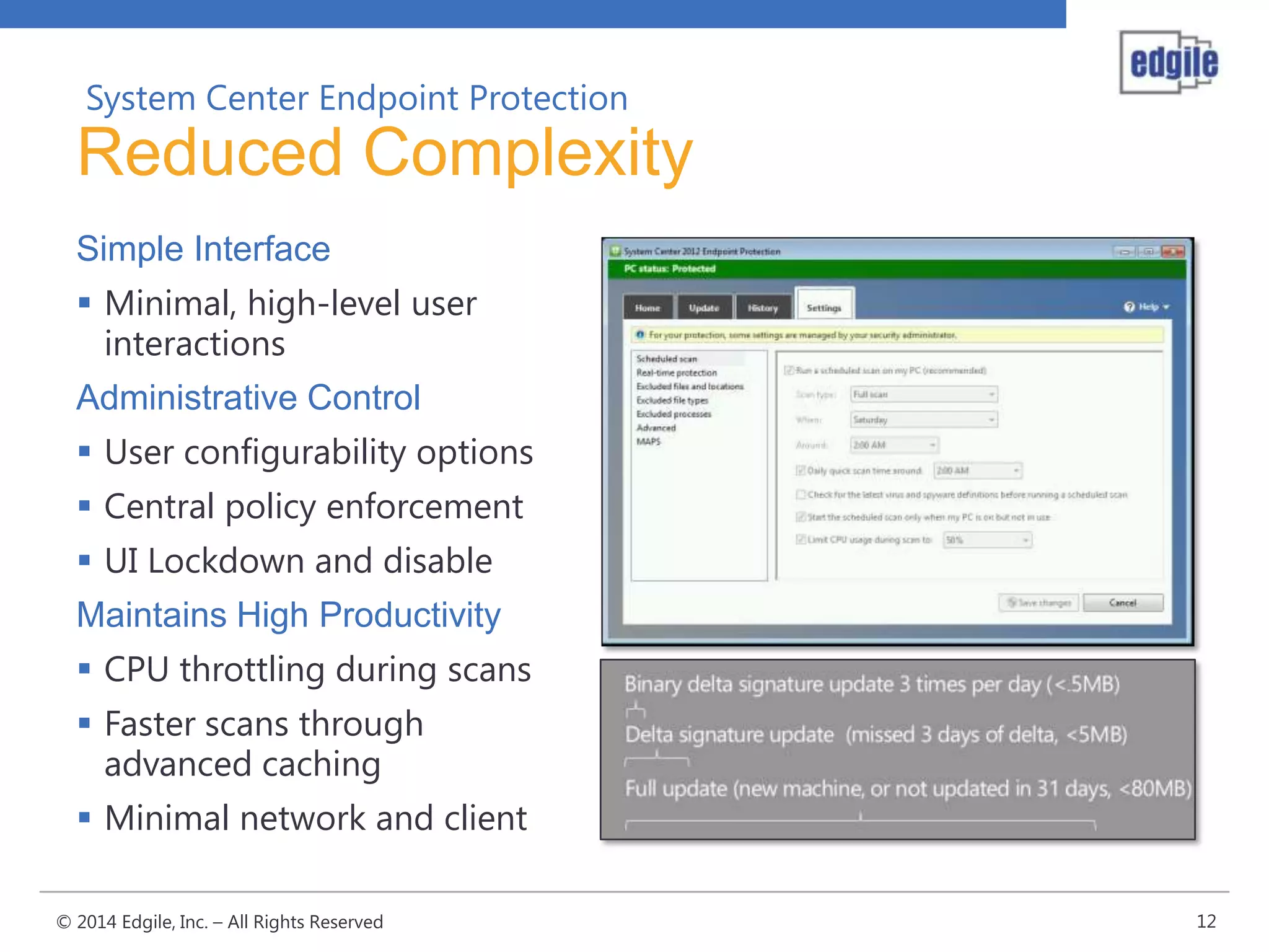 System Center Endpoint Protection

Reduced Complexity
Simple Interface
 Minimal, high-level user
interactions
Administrative Control
 User configurability options
 Central policy enforcement
 UI Lockdown and disable
Maintains High Productivity
 CPU throttling during scans
 Faster scans through
advanced caching
 Minimal network and client
© 2014 Edgile, Inc. – All Rights Reserved

12

 