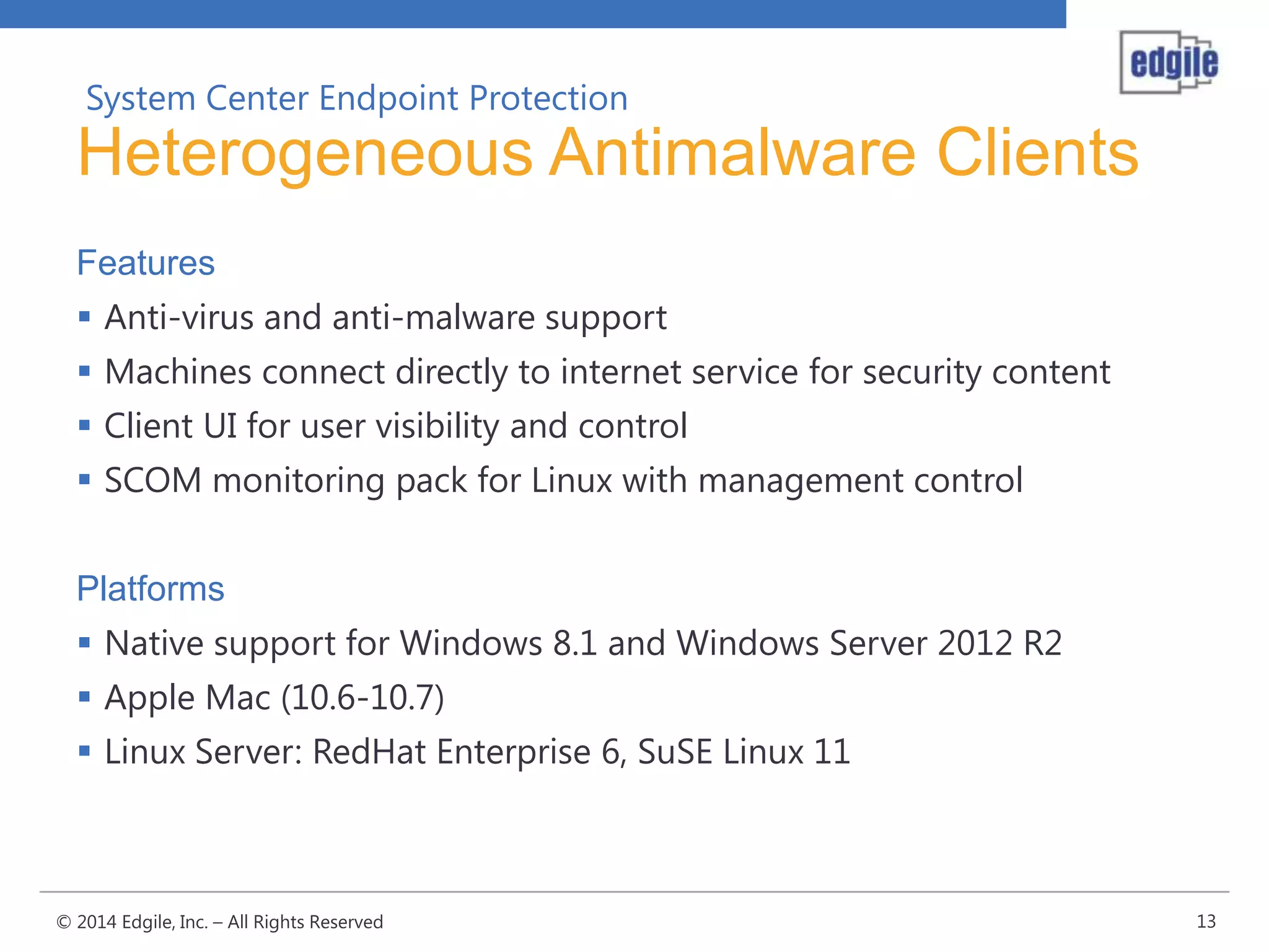 System Center Endpoint Protection

Heterogeneous Antimalware Clients
Features
 Anti-virus and anti-malware support
 Machines connect directly to internet service for security content
 Client UI for user visibility and control
 SCOM monitoring pack for Linux with management control
Platforms
 Native support for Windows 8.1 and Windows Server 2012 R2
 Apple Mac (10.6-10.7)
 Linux Server: RedHat Enterprise 6, SuSE Linux 11

© 2014 Edgile, Inc. – All Rights Reserved

13

 