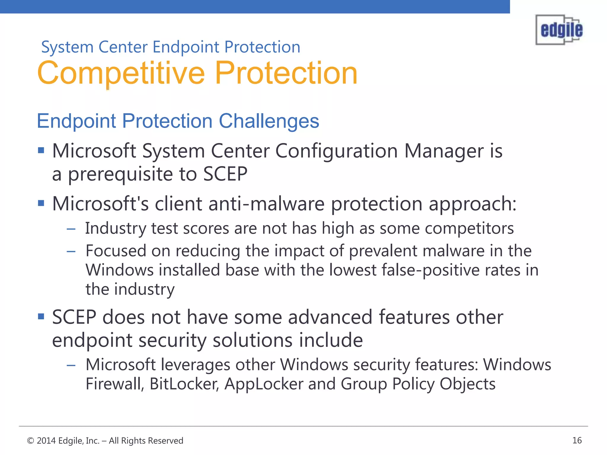 System Center Endpoint Protection

Competitive Protection
Endpoint Protection Challenges
 Microsoft System Center Configuration Manager is
a prerequisite to SCEP
 Microsoft's client anti-malware protection approach:
– Industry test scores are not has high as some competitors
– Focused on reducing the impact of prevalent malware in the
Windows installed base with the lowest false-positive rates in
the industry

 SCEP does not have some advanced features other
endpoint security solutions include
– Microsoft leverages other Windows security features: Windows
Firewall, BitLocker, AppLocker and Group Policy Objects
© 2014 Edgile, Inc. – All Rights Reserved

16

 