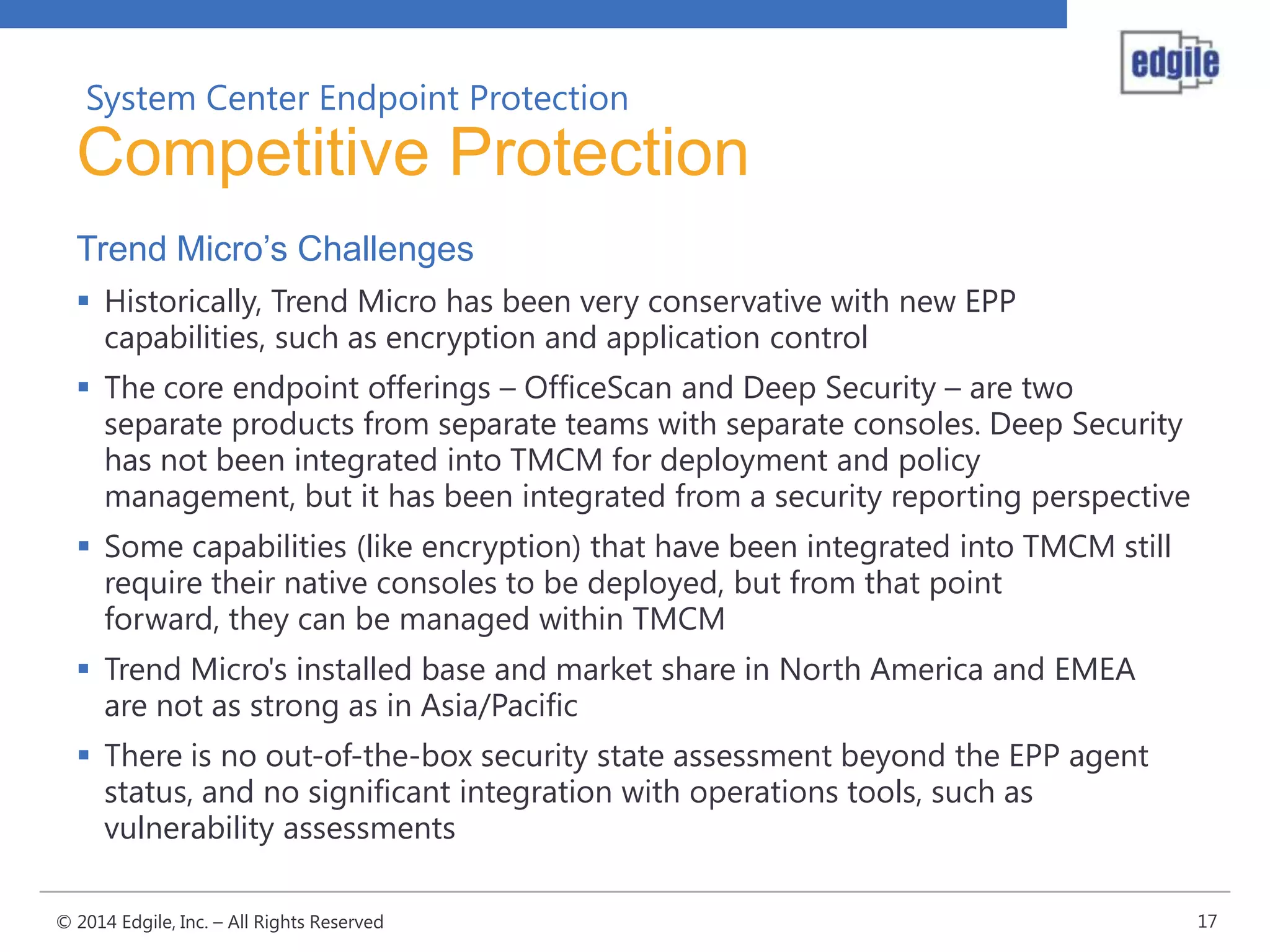 System Center Endpoint Protection

Competitive Protection
Trend Micro’s Challenges
 Historically, Trend Micro has been very conservative with new EPP
capabilities, such as encryption and application control
 The core endpoint offerings – OfficeScan and Deep Security – are two
separate products from separate teams with separate consoles. Deep Security
has not been integrated into TMCM for deployment and policy
management, but it has been integrated from a security reporting perspective

 Some capabilities (like encryption) that have been integrated into TMCM still
require their native consoles to be deployed, but from that point
forward, they can be managed within TMCM
 Trend Micro's installed base and market share in North America and EMEA
are not as strong as in Asia/Pacific

 There is no out-of-the-box security state assessment beyond the EPP agent
status, and no significant integration with operations tools, such as
vulnerability assessments
© 2014 Edgile, Inc. – All Rights Reserved

17

 