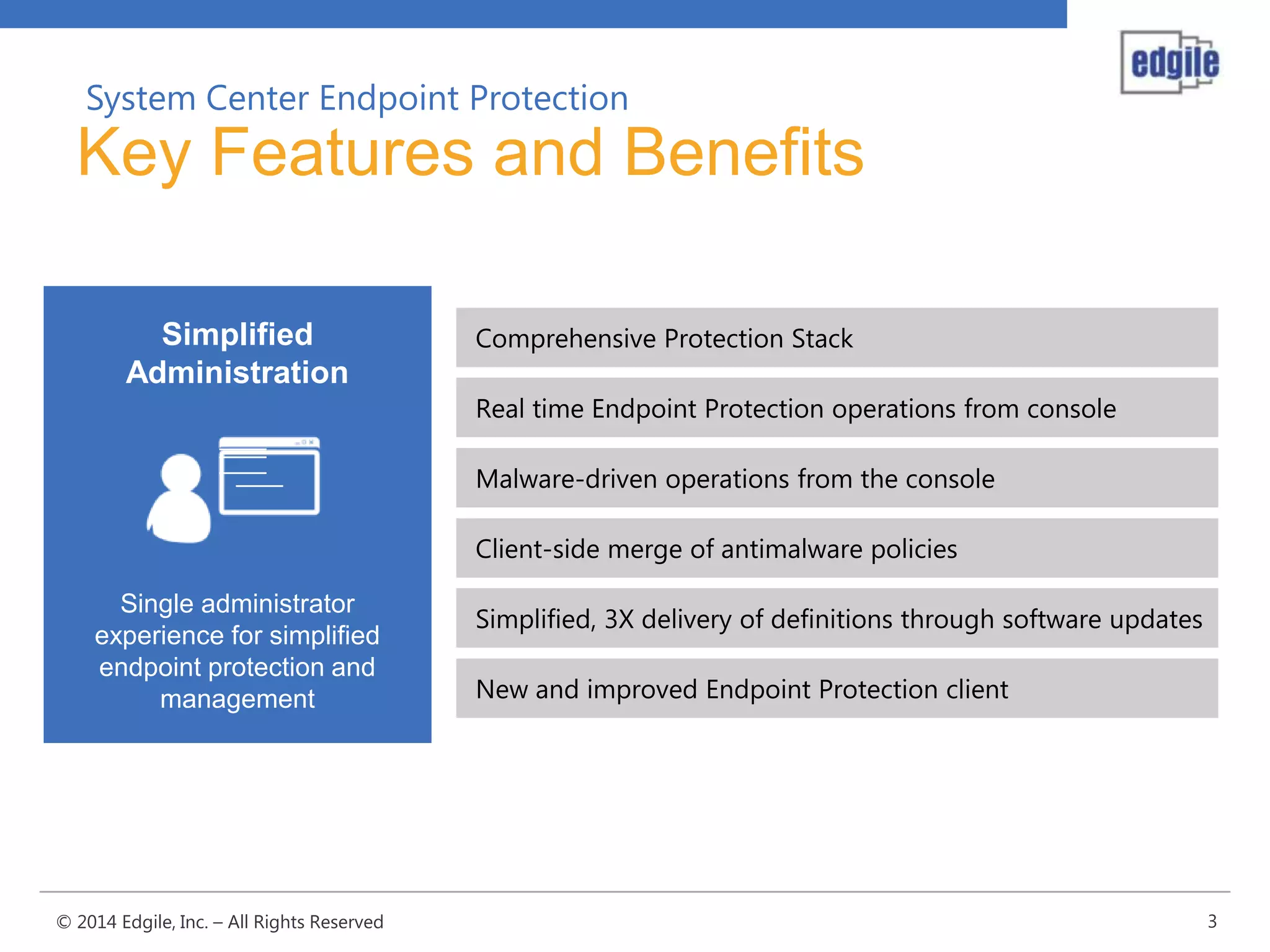 System Center Endpoint Protection

Key Features and Benefits
Simplified
Administration

Comprehensive Protection Stack
Real time Endpoint Protection operations from console
Malware-driven operations from the console
Client-side merge of antimalware policies

Single administrator
experience for simplified
endpoint protection and
management

© 2014 Edgile, Inc. – All Rights Reserved

Simplified, 3X delivery of definitions through software updates
New and improved Endpoint Protection client

3

 