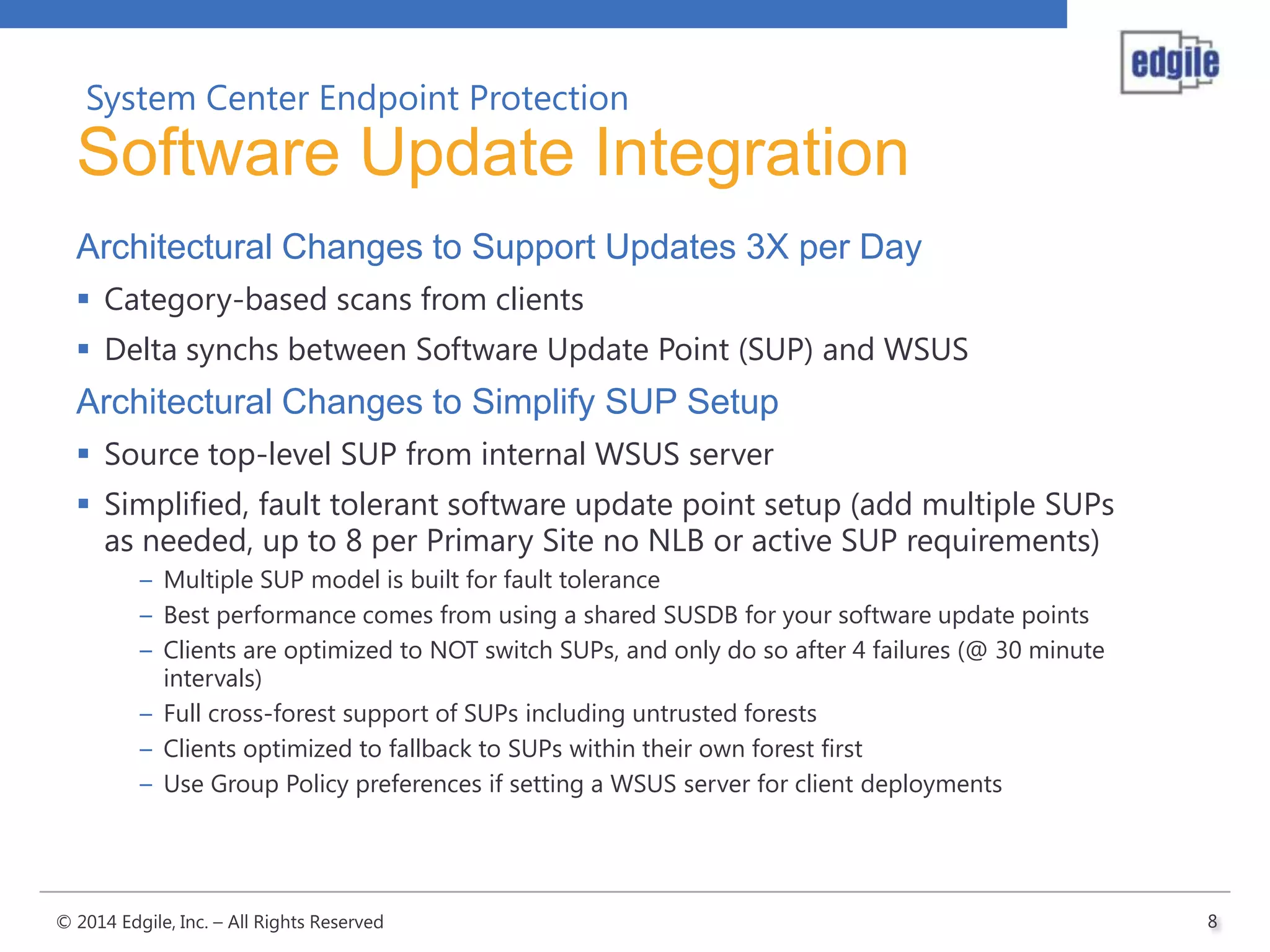System Center Endpoint Protection

Software Update Integration
Architectural Changes to Support Updates 3X per Day
 Category-based scans from clients
 Delta synchs between Software Update Point (SUP) and WSUS

Architectural Changes to Simplify SUP Setup
 Source top-level SUP from internal WSUS server
 Simplified, fault tolerant software update point setup (add multiple SUPs
as needed, up to 8 per Primary Site no NLB or active SUP requirements)
– Multiple SUP model is built for fault tolerance
– Best performance comes from using a shared SUSDB for your software update points
– Clients are optimized to NOT switch SUPs, and only do so after 4 failures (@ 30 minute
intervals)
– Full cross-forest support of SUPs including untrusted forests
– Clients optimized to fallback to SUPs within their own forest first
– Use Group Policy preferences if setting a WSUS server for client deployments

© 2014 Edgile, Inc. – All Rights Reserved

8

 