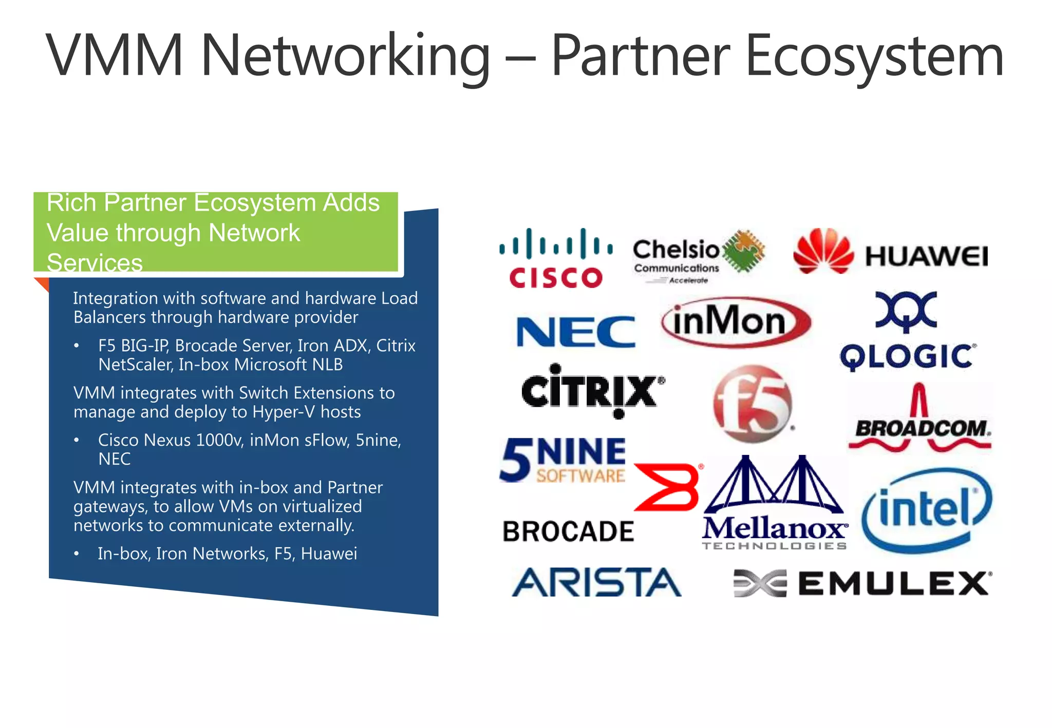Rich Partner Ecosystem Adds
Value through Network
Services
Integration with software and hardware Load
Balancers through hardware provider
•

F5 BIG-IP, Brocade Server, Iron ADX, Citrix
NetScaler, In-box Microsoft NLB

VMM integrates with Switch Extensions to
manage and deploy to Hyper-V hosts
•

Cisco Nexus 1000v, inMon sFlow, 5nine,
NEC

VMM integrates with in-box and Partner
gateways, to allow VMs on virtualized
networks to communicate externally.
•

In-box, Iron Networks, F5, Huawei

 