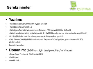 GereksinimlerYazılım:- Windows Server 2008 withHyper-V 64bit- Windows PowerShell 1.0- Windows RemoteManagementServices (Windows 2008 ile default)- Windows AutomatedInstallation Kit 1.1 (VMM kurulumunda otomatik olarak yüklenir)- IIS 7.0 (Self-Service Portal uygulaması kullanılacaksa gerekli)- SQL Server 2005 (VMM kurulumunda Express sürümü geliyor, yada remote bir SQL gösterebiliriz)Domain MemberDonanım:(5-10 host için tavsiye edilen/minimum)- Dual-Core Pentium4 2.0Ghz x64 CPU- 2GB Ram- 40GB Disk