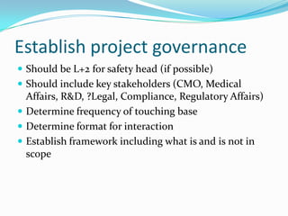 Establish project governanceShould be L+2 for safety head (if possible)Should include key stakeholders (CMO, Medical Affairs, R&D, ?Legal, Compliance, Regulatory Affairs)Determine frequency of touching baseDetermine format for interactionEstablish framework including what is and is not in scope