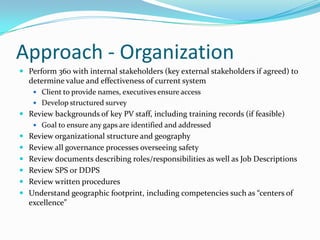 Approach - OrganizationPerform 360 with internal stakeholders (key external stakeholders if agreed) to determine value and effectiveness of current systemClient to provide names, executives ensure accessDevelop structured surveyReview backgrounds of key PV staff, including training records (if feasible)Goal to ensure any gaps are identified and addressedReview organizational structure and geographyReview all governance processes overseeing safetyReview documents describing roles/responsibilities as well as Job DescriptionsReview SPS or DDPSReview written proceduresUnderstand geographic footprint, including competencies such as “centers of excellence”
