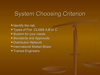 System Choosing CriterionSystem Choosing Criterion
 Identify the riskIdentify the risk
 Types of Fire CLASS A,B or CTypes of Fire CLASS A,B or C
 System for your needsSystem for your needs
 Standards and ApprovalsStandards and Approvals
 Distribution NetworkDistribution Network
 International Market ShareInternational Market Share
 Trained EngineersTrained Engineers
 