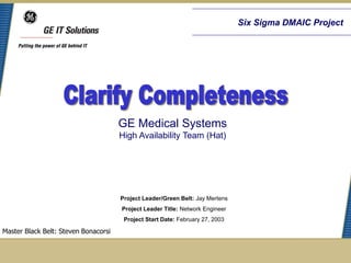 Six Sigma DMAIC Project




                                      GE Medical Systems
                                      High Availability Team (Hat)




                                      Project Leader/Green Belt: Jay Mertens
                                      Project Leader Title: Network Engineer
                                       Project Start Date: February 27, 2003

Master Black Belt: Steven Bonacorsi
 
