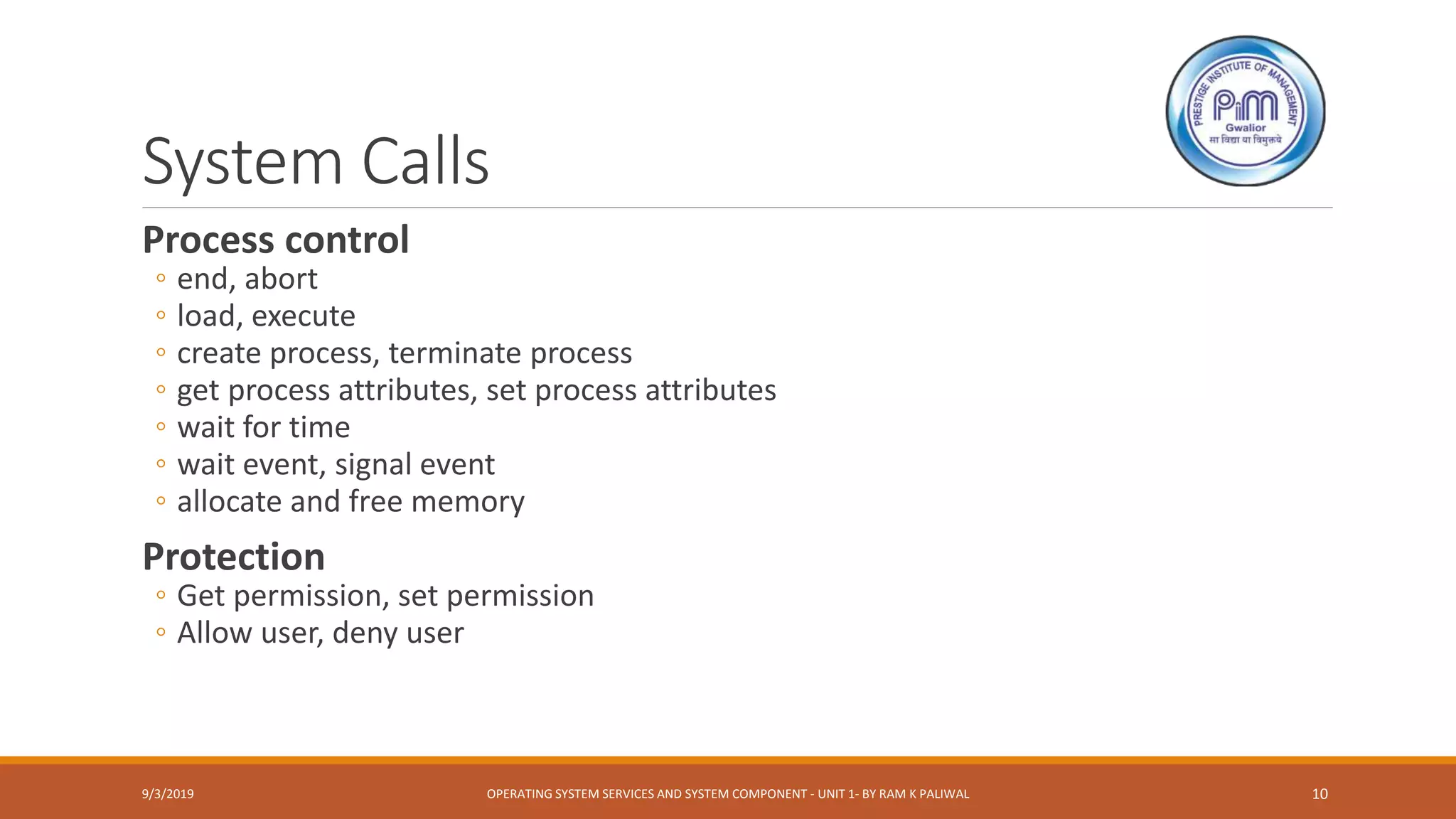 System Calls
Process control
◦ end, abort
◦ load, execute
◦ create process, terminate process
◦ get process attributes, set process attributes
◦ wait for time
◦ wait event, signal event
◦ allocate and free memory
Protection
◦ Get permission, set permission
◦ Allow user, deny user
9/3/2019 OPERATING SYSTEM SERVICES AND SYSTEM COMPONENT - UNIT 1- BY RAM K PALIWAL 10
 
