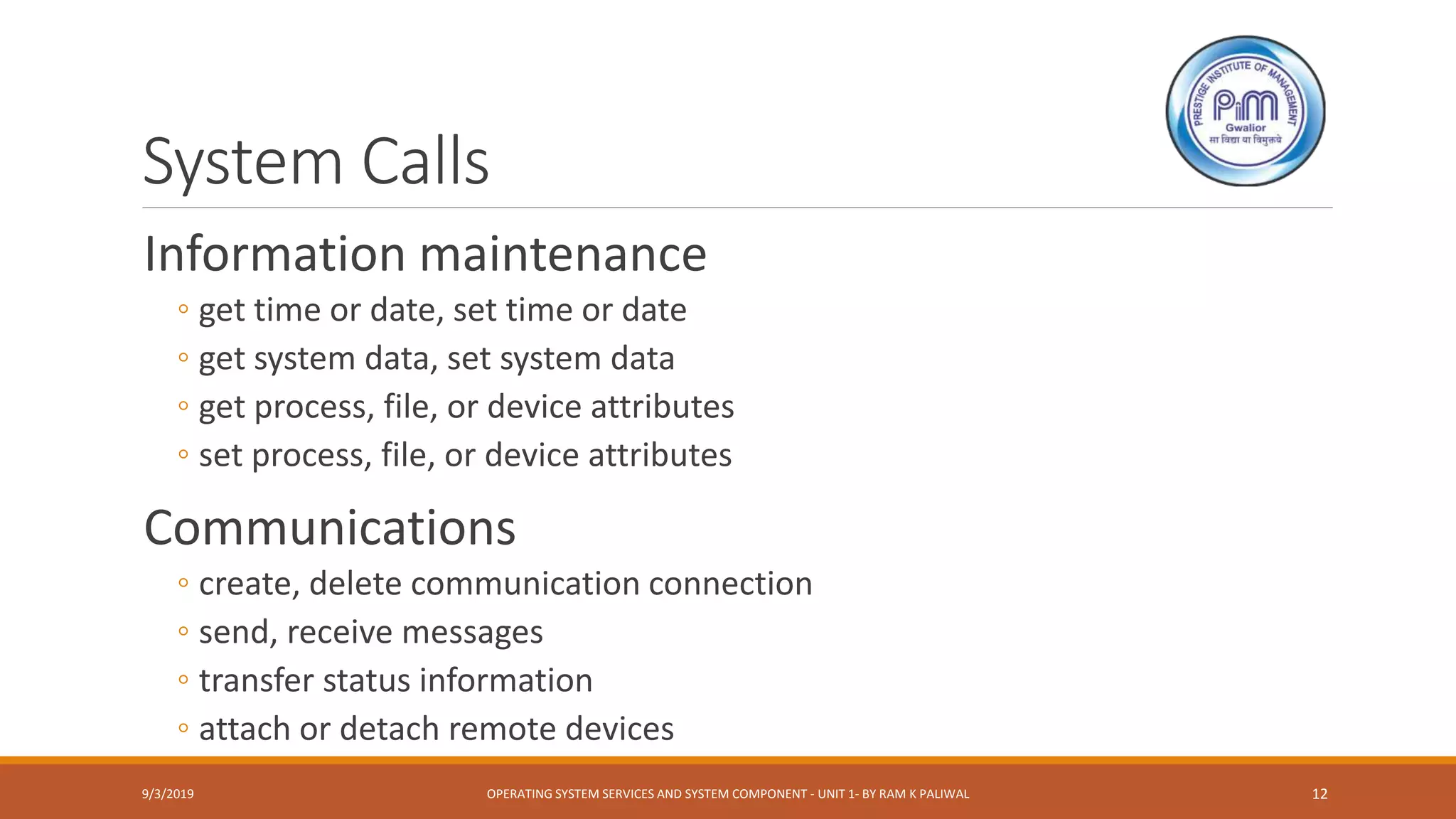 System Calls
Information maintenance
◦ get time or date, set time or date
◦ get system data, set system data
◦ get process, file, or device attributes
◦ set process, file, or device attributes
Communications
◦ create, delete communication connection
◦ send, receive messages
◦ transfer status information
◦ attach or detach remote devices
9/3/2019 OPERATING SYSTEM SERVICES AND SYSTEM COMPONENT - UNIT 1- BY RAM K PALIWAL 12
 