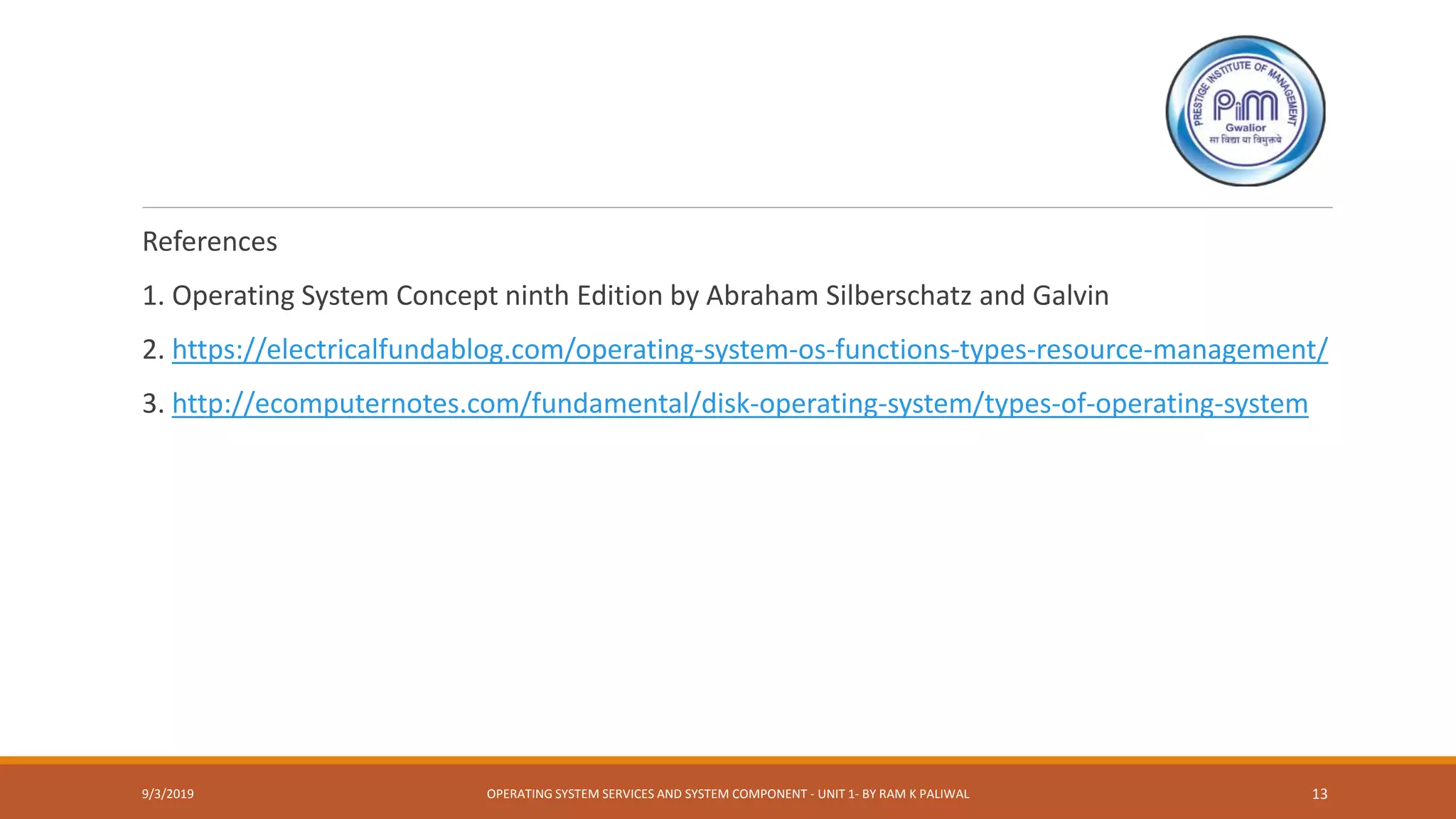 References
1. Operating System Concept ninth Edition by Abraham Silberschatz and Galvin
2. https://electricalfundablog.com/operating-system-os-functions-types-resource-management/
3. http://ecomputernotes.com/fundamental/disk-operating-system/types-of-operating-system
9/3/2019 OPERATING SYSTEM SERVICES AND SYSTEM COMPONENT - UNIT 1- BY RAM K PALIWAL 13
 