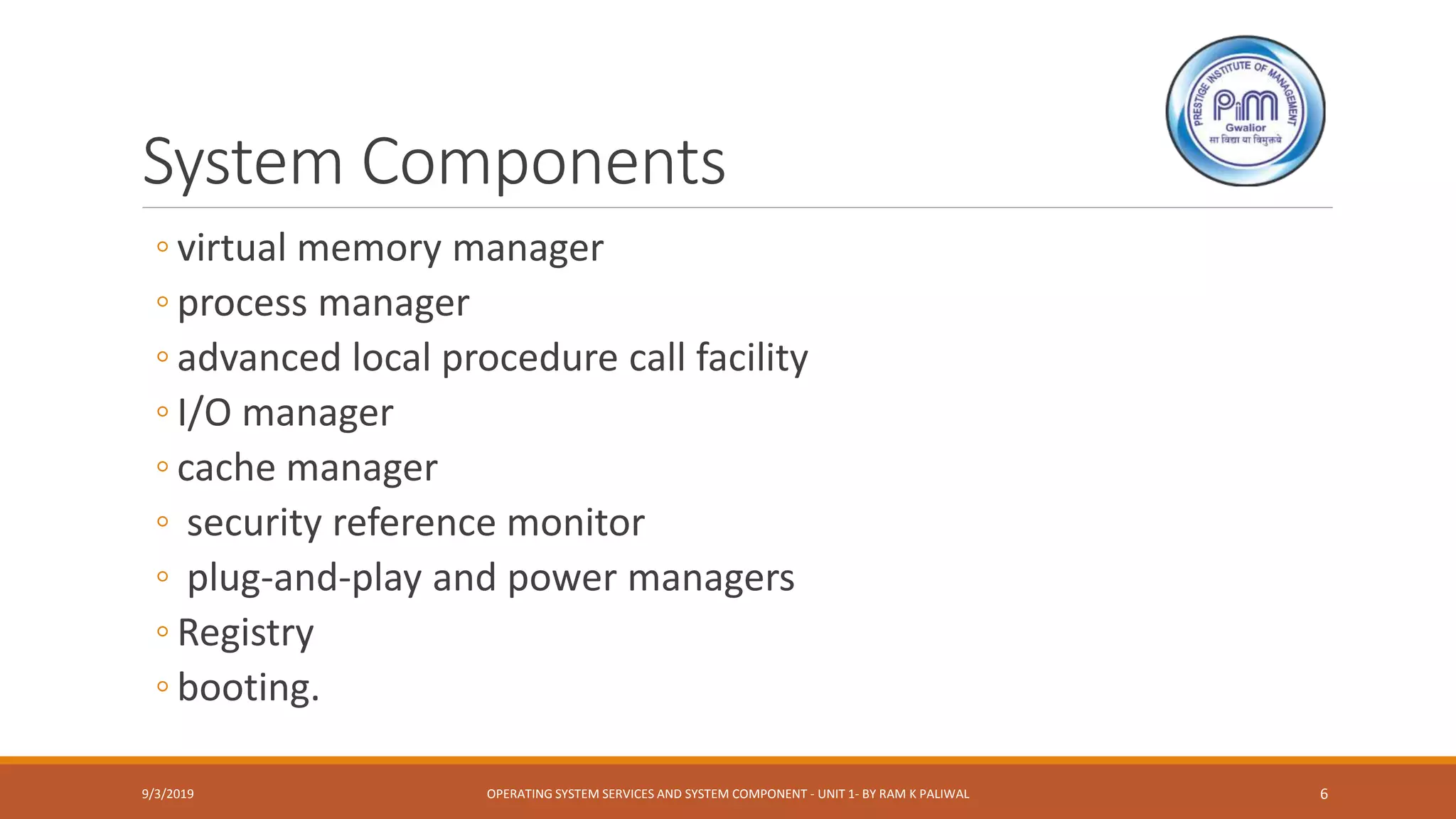 System Components
◦ virtual memory manager
◦ process manager
◦ advanced local procedure call facility
◦ I/O manager
◦ cache manager
◦ security reference monitor
◦ plug-and-play and power managers
◦ Registry
◦ booting.
9/3/2019 OPERATING SYSTEM SERVICES AND SYSTEM COMPONENT - UNIT 1- BY RAM K PALIWAL 6
 