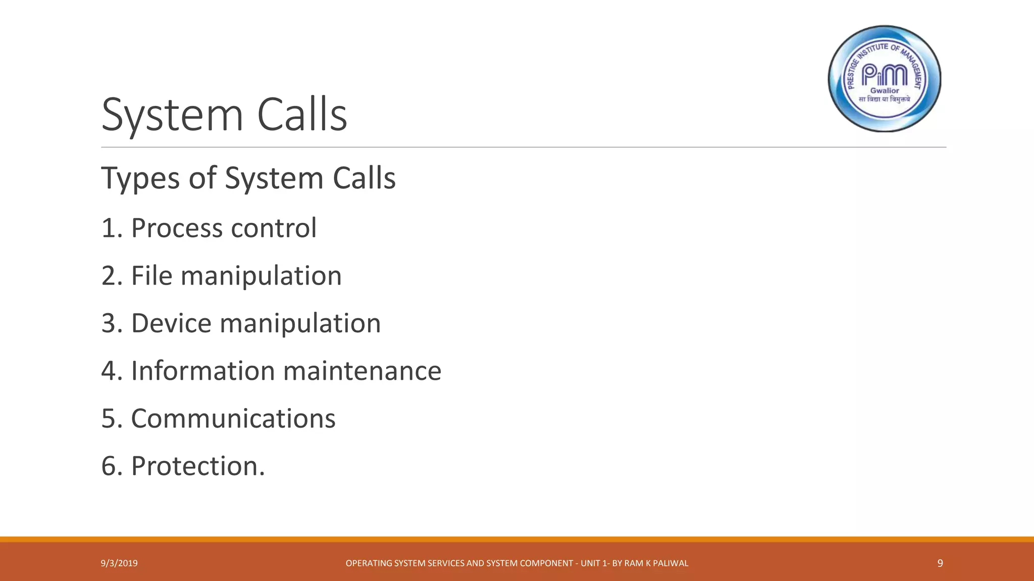 System Calls
Types of System Calls
1. Process control
2. File manipulation
3. Device manipulation
4. Information maintenance
5. Communications
6. Protection.
9/3/2019 OPERATING SYSTEM SERVICES AND SYSTEM COMPONENT - UNIT 1- BY RAM K PALIWAL 9
 