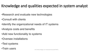 •Research and evaluate new technologies
•Consult with clients
•Identify the organizational needs of IT systems
•Analyze costs and benefits
•Add new functionality to systems
•Oversee installations
•Test systems
•Train users
Knowledge and qualities expected in system analyst
Prof. Nilesh Magar, Dr. Vishwanath Karad MITWPU
 