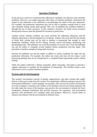 Interface Problems
In the previous section we mentioned that adhering to standards can alleviate some interface
problems. However, you might encounter other types of interface problems. Sometimes the
output of one subsystem is not sufficient to accommodate the needs of the next subsystem.
For example, the production subsystem may not be able to produce enough stock to meet
sales demands during certain peak periods. One way of handling this interface problem is
through the use of slack resources. In this situation a business can build excess inventory
during slack times to meet the demand for inventory at peak times.

Another system interface problem can occur between the authoring subsystem and the
editorial subsystem in the development of a textbook. Authors who wait until the last minute
to finish their writing may not be able to produce a manuscript fast enough to meet
production schedules, which involve editing, artwork, layout and design, typesetting, and
proofreading tasks. The publisher can avoid this problem in several ways. First, the publisher
can ask the author to complete several chapters before production activities begin. This
procedure is another example of using slack resources.

Second, the publisher can ask the author to adhere to certain standards for input into the
production subsystem. For example, the author can create and store all text using a word
processing package that can be transported to a computer-based typesetting system without
reeking.

Third, the author could hire a library researcher, photo researcher, and typist to provide a
support subsystem to expedite the development of manuscript. This method creates a new
subsystem to solve a system interface problem.

System and its Environment

The system's environment consists of people, organizations, and other systems that supply
data to or that receive data from the system. Not surprisingly, different managers perceive the
environment differently. A sales manager, for example, may envision the system environment
to be the company's customers and vendors of the products and services being marketed. On
the other hand, the owner of the business may perceive the environment to include the firm's
competitors, financial institutions that provide resources for expansion, and government
agencies with jurisdiction over company plans and products. Moreover, various kinds of
systems may interact with the environment in different ways




                                                                                            11
 