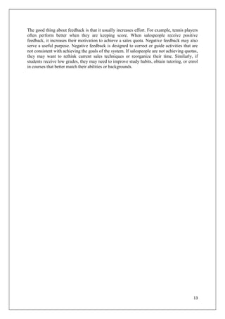 The good thing about feedback is that it usually increases effort. For example, tennis players
often perform better when they are keeping score. When salespeople receive positive
feedback, it increases their motivation to achieve a sales quota. Negative feedback may also
serve a useful purpose. Negative feedback is designed to correct or guide activities that are
not consistent with achieving the goals of the system. If salespeople are not achieving quotas,
they may want to rethink current sales techniques or reorganize their time. Similarly, if
students receive low grades, they may need to improve study habits, obtain tutoring, or enrol
in courses that better match their abilities or backgrounds.




                                                                                            13
 