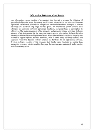 Information System as a Sub System

An information system consists of components that interact to achieve the objective of
providing information about day-to-day activities that managers can use to control business
operations. Information systems can also provide information to enable managers to allocate
resources and establish long-range business plans. An information system contains such
elements as hardware, software, personnel, databases, and procedures to accomplish its
objectives. The hardware consists of the computer and computer-related activities. Software
consists of the instructions that the hardware uses to process information. Software includes
both application software and system software. Application software consists of the programs
written to support specific business functions, such as order entry, inventory control, and
accounts receivable. System software enables the hardware to run application software.
System software consists of the programs that handle such functions as sorting data,
converting programs into the machine language the computer can understand, and retrieving
data from storage areas.




                                                                                          16
 