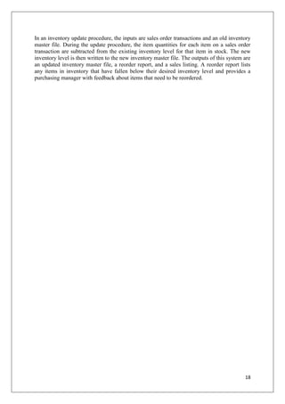 In an inventory update procedure, the inputs are sales order transactions and an old inventory
master file. During the update procedure, the item quantities for each item on a sales order
transaction are subtracted from the existing inventory level for that item in stock. The new
inventory level is then written to the new inventory master file. The outputs of this system are
an updated inventory master file, a reorder report, and a sales listing. A reorder report lists
any items in inventory that have fallen below their desired inventory level and provides a
purchasing manager with feedback about items that need to be reordered.




                                                                                             18
 