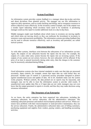System Feed Back

An information system provides system feedback to a manager about day-to-day activities
and about deviations from planned activity. The manager can use this information to
supervise daily operations, such as credit checking and billing, and to reorganize resources to
achieve objectives more effectively. In the inventory control example, one of the outputs was
a reorder report indicating which inventory items need to be reordered. A purchasing
manager could use this report to reorder additional stock on a day-to-day basis.

Middle managers might want feedback about which items in inventory are moving rapidly
and which items are moving slowly so they can reallocate the investment in inventory to
minimize waste and maximize profitability. The information systems providing feedback that
can be used to allocate resources effectively, such as inventory and personnel, are called
tactical systems.

                                  Subsystem Interface

As with other systems, interfaces exist between the subsystems of an information sys-tem.
Again, the outputs of one subsystem become the inputs into the next. For example, the
outputs of a sales order entry system become the inputs into an invoicing system. If the
outputs of one system are not correct, however, the next subsystem will be affected. If the
price of an item is entered incorrectly during order entry, then the charges to the customer
may be incorrectly calculated during billing.

                                    Internal Controls

Good information systems also have internal standards to make sure that data are processed
accurately. Input controls, for example, ensure that input data are valid before they are
processed. Another type of control is a password security procedure designed to protect
against unauthorized access and update of data. All in all, standards make sure the system
works properly. Without controls, the data printed out on reports may be inaccurate, and
managers may not be able to trust the information system to provide valid results. If
unauthorized users update data files or if input data are not valid, managers may not even
know that the output generated in reports is invalid, and thus they may make decisions using
erroneous information.

                            The Structure of an Enterprise

As we know, the entire enterprise has been organized into subsystems, including the
marketing subsystem, the service subsystem, and the administrative subsystem. The
marketing subsystem promotes and markets microcomputer products and services. When cus-
tomers have problems with their microcomputers or need preventive maintenance, they use
the service subsystem. Finally, the administrative subsystem takes care of billing customers,
purchasing equipment and supplies from vendors, paying vendors, and handling accounting
activities.




                                                                                            19
 
