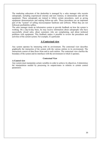 The marketing subsystem of the dealership is managed by a sales manager who recruits
salespeople, including experienced veterans and new trainees, to demonstrate and sell the
equipment. These salespeople are trained to follow certain procedures, such as giving
equipment demonstrations and making follow-up calls. These procedures are an important
part of the "system" of selling microcomputer hardware and software. When they are not
followed, profitability suffers.
The sales manager needs an information system to provide feedback on how the system is
working. On a day-to-day basis, he may receive information about salespeople who have
successfully closed sales, about customers who are complaining, and about technical
problems with equipment. This feedback makes it possible to review the procedures and
activities of the current system. For example, if a particular

                                   A Contextual view

Any system operates by interacting with its environment. The contextual view describes
graphically the interaction of the system with the various entities in its environment. The
interactions consist of data flows from and to such entities. The contextual view clarifies the
boundary of the system and its interfaces with the environment in which it operates.

                                    Contextual View
A Control view
Any system must manipulate certain variables in order to achieve its objectives. It determines
the manipulation needed by processing its outputs/states in relation to certain control
parameters.




                                                                                            20
 