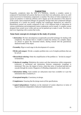 Control View
Frequently, complexity takes the form of a hierarchy, whereby a complex system is
composed of interrelated sub systems that have in turn their own subsystems, and so on, until
some lowest level of elementary components is reached. The choice of what components in a
system are primitive is relatively arbitrary and is largely up to the discretion of the observer
of the system. Intra-component linkages are generally stronger than inter-component linkages
(components of a system are loosely coupled, but components themselves are cohesive).
Hierarchical systems are usually composed of only a few different kinds of subsystems in
various combinations and arrangements (same components can be reused). A complex system
designed from scratch never works and can not be patched up to make it work. You have to
start over, beginning with a system that works.

Some basic concepts & strategies in the study of systems
   • Abstraction: We have developed an exceptionally powerful technique for dealing with
      complexity. We abstract from it. Unable to master the entirety of a complex object,
      we choose to ignore the inessential details, dealing instead with the generalized,
      idealized model of the object.

   • Formality: Rigor at each stage in the development of a system.

   • Divide and conquer: Divide a complex problem into a set of simpler problems that can
       be solved.

   • Hierarchical ordering: Order the simplification of the problem in ``divide & conquer"
      in hierarchies.

   • Cohesion & coupling: Modularise the system such that interactions within components
      (cohesion) is maximised and interactions between components (coupling) is
      minimised. This way, the impact of errors, when they arise, is localised and does not
      cascade through the system. Diagnosis of offending components is also made easier.

   • Information hiding: Each module (or subsystem) must have available to it just the
       information that is needed by it.

   • Conceptual integrity: Consistency in design.

   • Completeness: Ensuring that the design meets all the specifications.

   • Logical independence: Emphasis on the statement of system objectives in terms of
      logical functions independent of physical implementation.




                                                                                             21
 