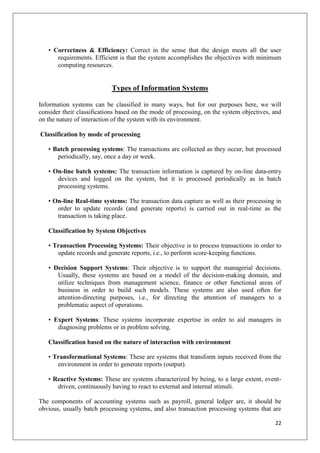 • Correctness & Efficiency: Correct in the sense that the design meets all the user
      requirements. Efficient is that the system accomplishes the objectives with minimum
      computing resources.


                            Types of Information Systems

Information systems can be classified in many ways, but for our purposes here, we will
consider their classifications based on the mode of processing, on the system objectives, and
on the nature of interaction of the system with its environment.

Classification by mode of processing

   • Batch processing systems: The transactions are collected as they occur, but processed
      periodically, say, once a day or week.

   • On-line batch systems: The transaction information is captured by on-line data-entry
      devices and logged on the system, but it is processed periodically as in batch
      processing systems.

   • On-line Real-time systems: The transaction data capture as well as their processing in
      order to update records (and generate reports) is carried out in real-time as the
      transaction is taking place.

   Classification by System Objectives

   • Transaction Processing Systems: Their objective is to process transactions in order to
      update records and generate reports, i.e., to perform score-keeping functions.

   • Decision Support Systems: Their objective is to support the managerial decisions.
      Usually, these systems are based on a model of the decision-making domain, and
      utilize techniques from management science, finance or other functional areas of
      business in order to build such models. These systems are also used often for
      attention-directing purposes, i.e., for directing the attention of managers to a
      problematic aspect of operations.

   • Expert Systems: These systems incorporate expertise in order to aid managers in
      diagnosing problems or in problem solving.

   Classification based on the nature of interaction with environment

   • Transformational Systems: These are systems that transform inputs received from the
      environment in order to generate reports (output).

   • Reactive Systems: These are systems characterized by being, to a large extent, event-
      driven, continuously having to react to external and internal stimuli.

The components of accounting systems such as payroll, general ledger are, it should be
obvious, usually batch processing systems, and also transaction processing systems that are

                                                                                          22
 