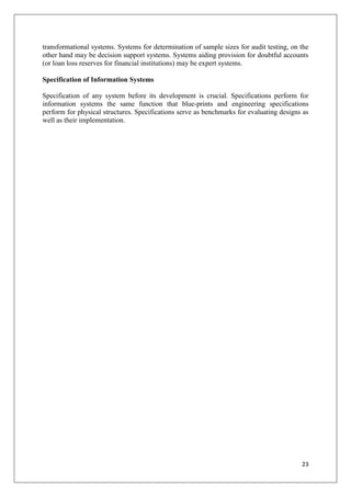 transformational systems. Systems for determination of sample sizes for audit testing, on the
other hand may be decision support systems. Systems aiding provision for doubtful accounts
(or loan loss reserves for financial institutions) may be expert systems.

Specification of Information Systems

Specification of any system before its development is crucial. Specifications perform for
information systems the same function that blue-prints and engineering specifications
perform for physical structures. Specifications serve as benchmarks for evaluating designs as
well as their implementation.




                                                                                          23
 
