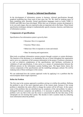 Formal vs. Informal Specifications

In the development of information systems in business, informal specifications through
graphical modelling have been used at least since late 70s. We shall be studying many of
these modelling tools. Recently, formal specification languages (such as Larch, VDM, Z,
FOOPS and OBJ) have been developed. While their use in business systems development is
in its very early stages, they are expected to play an important role in the future. These formal
specification techniques attempt to mathematically specify structure, function, and behaviour
of information systems.

Components of specifications

Specification of an information system is given by their:

                    • Structure: How it is organised.

                    • Function: What it does.

                    • Behaviour: How it responds to events and stimuli.

                    • Data: Its meaning and organization.

Most tools co-ordinate information systems projects through a project or system dictionary.
The function of the dictionary is to standardise the use of terms throughout the organisation
and to serve as a repository of all common information in the project. It enforces consistency
as well as (relative) completeness of the specifications, and facilitates verification &
validation of such specifications. It also serves as a means of communication between the
different persons on the information systems building team. The figure below shows the
various components of the specifications and the modelling techniques utilised. We will be
studying some of those techniques in this course.

We can understand how the systems approach works by applying it to a problem that the
microcomputer dealer might experience.

Define the Problem

The first step in the systems approach to problem solving is to define the problem. Defining
the problem is one of the most important parts of the system study, because if the wrong
problem is identified, the entire effort to change the system will be off track. At the outset,
some of the problems that are identified may be symptoms of the real problem. In order to
distinguish between symptoms and problems, it is necessary to gather data describing the
problem. Let's say that in this case the owner is concerned about the fact that many of the
salespeople are not meeting their quotas. She decides to start a systems study by collecting
more information about the problem.




                                                                                              24
 