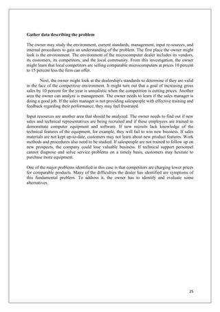 Gather data describing the problem

The owner may study the environment, current standards, management, input re-sources, and
internal procedures to gain an understanding of the problem. The first place the owner might
look is the environment. The environment of the microcomputer dealer includes its vendors,
its customers, its competitors, and the local community. From this investigation, the owner
might learn that local competitors are selling comparable microcomputers at prices 10 percent
to 15 percent less the firm can offer.

        Next, the owner might look at the dealership's standards to determine if they are valid
in the face of the competitive environment. It might turn out that a goal of increasing gross
sales by 10 percent for the year is unrealistic when the competition is cutting prices. Another
area the owner can analyze is management. The owner needs to learn if the sales manager is
doing a good job. If the sales manager is not providing salespeople with effective training and
feedback regarding their performance, they may feel frustrated.

Input resources are another area that should be analyzed. The owner needs to find out if new
sales and technical representatives are being recruited and if these employees are trained to
demonstrate computer equipment and software. If new recruits lack knowledge of the
technical features of the equipment, for example, they will fail to win new business. If sales
materials are not kept up-to-date, customers may not learn about new product features. Work
methods and procedures also need to be studied. If salespeople are not trained to follow up on
new prospects, the company could lose valuable business. If technical support personnel
cannot diagnose and solve service problems on a timely basis, customers may hesitate to
purchase more equipment.

One of the major problems identified in this case is that competitors are charging lower prices
for comparable products. Many of the difficulties the dealer has identified are symptoms of
this fundamental problem. To address it, the owner has to identify and evaluate some
alternatives.




                                                                                            25
 