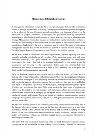 Management Information Systems


A Management Information System (MIS) is a system or process that provides information
needed to manage organizations effectively. Management Information Systems are regarded
to be a subset of the overall internal controls procedures in a business, which cover the
application of people, documents, technologies, and procedures used by management
accountants to solve business problems such as costing a product, service or a business-wide
strategy. Management Information Systems are distinct from regular information systems in
that they are used to analyze other information systems applied in operational activities in the
organization. Academically, the term is commonly used to refer to the group of information
management methods tied to the automation or support of human decision making, e.g.
Decision Support Systems, Expert systems, and Executive information systems.

At the start, works in businesses and other organizations, internal reporting was made
manually and only periodically, as a by-product of the accounting system and with some
additional statistic(s), and gave limited and delayed information on management
performance. Previously, data had to be separated individually by the people as per the
requirement and necessity of the organization. Later, data was distinguished from
information, and instead of the collection of mass of data, important, and to the point data
that is needed by the organization was stored.

Early on, business computers were mostly used for relatively simple operations such as
tracking sales or payroll data, often without much detail. Over time these applications became
more complex and began to store increasing amounts of information while also interlinking
with previously separate information systems. As more and more data was stored and linked
man began to analyze this information into further detail, creating entire management reports
from the raw, stored data. The term "MIS" arose to describe these kinds of applications,
which were developed to provide managers with information about sales, inventories, and
other data that would help in managing the enterprise. Today, the term is used broadly in a
number of contexts and includes (but is not limited to): decision support systems, resource
and people management applications, ERP, SCM, CRM, project management and database
retrieval application.

An 'MIS' is a planned system of the collecting, processing, storing and disseminating data in
the form of information needed to carry out the functions of management. In a way it is a
documented report of the activities that were planned and executed. According to Philip
Kotler "A marketing information system consists of people, equipment, and procedures to
gather, sort, analyze, evaluate, and distribute needed, timely, and accurate information to
marketing decision makers."

The terms MIS and information system are often confused. Information systems include
systems that are not intended for decision making. The area of study called MIS is sometimes

                                                                                              3
 