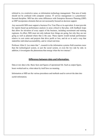 referred to, in a restrictive sense, as information technology management. That area of study
should not be confused with computer science. IT service management is a practitioner-
focused discipline. MIS has also some differences with Enterprise Resource Planning (ERP)
as ERP incorporates elements that are not necessarily focused on decision support.

Any successful MIS must support a business Five Year Plan or its equivalent. It must provide
for reports based up performance analysis in areas critical to that plan, with feedback loops
that allow for titivation of every aspect of the business, including recruitment and training
regimens. In effect, MIS must not only indicate how things are going, but why they are not
going as well as planned where that is the case. These reports would include performance
relative to cost centre and projects that drive profit or loss, and do so in such a way that
indentifies individual accountability, and in virtual real-time.

Professor Allen S. Lee states that "...research in the information systems field examines more
than the technological system, or just the social system, or even the two side by side; in
addition, it investigates the phenomena that emerge when the two interact."



                      Difference between data and information.

Data or raw data is the. Basic facts and figures of operational life. Such as output figure,
hours worked and so, when taken by itself have no meaning.

Information or MIS are the various procedures and methods used to convert the data into
useful information.




                                                                                               4
 
