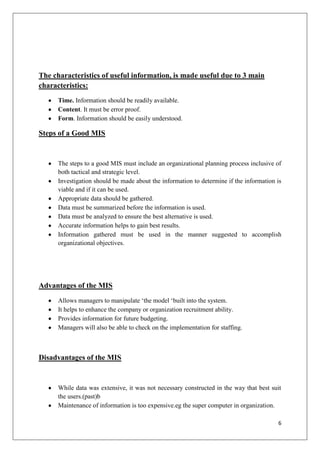 The characteristics of useful information, is made useful due to 3 main
characteristics:
      Time. Information should be readily available.
      Content. It must be error proof.
      Form. Information should be easily understood.

Steps of a Good MIS


      The steps to a good MIS must include an organizational planning process inclusive of
      both tactical and strategic level.
      Investigation should be made about the information to determine if the information is
      viable and if it can be used.
      Appropriate data should be gathered.
      Data must be summarized before the information is used.
      Data must be analyzed to ensure the best alternative is used.
      Accurate information helps to gain best results.
      Information gathered must be used in the manner suggested to accomplish
      organizational objectives.




Advantages of the MIS
      Allows managers to manipulate ‘the model ‘built into the system.
      It helps to enhance the company or organization recruitment ability.
      Provides information for future budgeting.
      Managers will also be able to check on the implementation for staffing.



Disadvantages of the MIS


      While data was extensive, it was not necessary constructed in the way that best suit
      the users.(past)b
      Maintenance of information is too expensive.eg the super computer in organization.

                                                                                         6
 