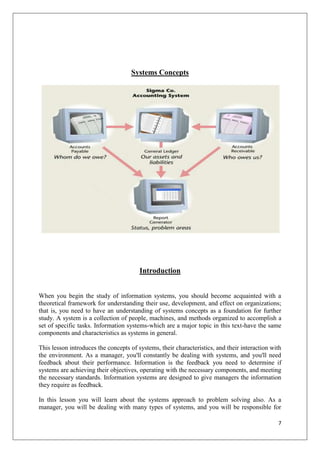 Systems Concepts




                                        Introduction


When you begin the study of information systems, you should become acquainted with a
theoretical framework for understanding their use, development, and effect on organizations;
that is, you need to have an understanding of systems concepts as a foundation for further
study. A system is a collection of people, machines, and methods organized to accomplish a
set of specific tasks. Information systems-which are a major topic in this text-have the same
components and characteristics as systems in general.

This lesson introduces the concepts of systems, their characteristics, and their interaction with
the environment. As a manager, you'll constantly be dealing with systems, and you'll need
feedback about their performance. Information is the feedback you need to determine if
systems are achieving their objectives, operating with the necessary components, and meeting
the necessary standards. Information systems are designed to give managers the information
they require as feedback.

In this lesson you will learn about the systems approach to problem solving also. As a
manager, you will be dealing with many types of systems, and you will be responsible for

                                                                                               7
 