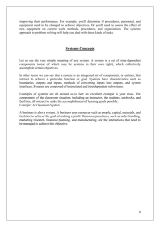 improving their performance. For example, you'll determine if procedures, personnel, and
equipment need to be changed to achieve objectives. Or you'll need to assess the effect of
new equipment on current work methods, procedures, and organization. The systems
approach to problem solving will help you deal with these kinds of tasks.



                                    Systems Concepts


Let us see the very simple meaning of any system. A system is a set of inter-dependent
components (some of which may be systems in their own right), which collectively
accomplish certain objectives.

In other terms we can say that a system is an integrated set of components, or entities, that
interact to achieve a particular function or goal. Systems have characteristics such as
boundaries, outputs and inputs, methods of converting inputs into outputs, and system
interfaces. Systems are composed of interrelated and interdependent subsystems.

Examples of systems are all around us-in fact; an excellent example is your class. The
components of the classroom situation, including an instructor, the students, textbooks, and
facilities, all interact to make the accomplishment of learning goals possible.
Example: A Classroom System

A business is also a system. A business uses resources such as people, capital, materials, and
facilities to achieve the goal of making a profit. Business procedures, such as order handling,
marketing research, financial planning, and manufacturing, are the interactions that need to
be managed to achieve this objective.




                                                                                             8
 