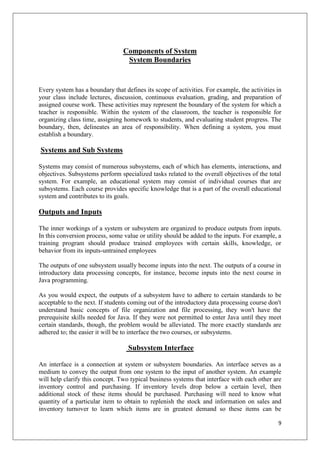Components of System
                                  System Boundaries


Every system has a boundary that defines its scope of activities. For example, the activities in
your class include lectures, discussion, continuous evaluation, grading, and preparation of
assigned course work. These activities may represent the boundary of the system for which a
teacher is responsible. Within the system of the classroom, the teacher is responsible for
organizing class time, assigning homework to students, and evaluating student progress. The
boundary, then, delineates an area of responsibility. When defining a system, you must
establish a boundary.

Systems and Sub Systems

Systems may consist of numerous subsystems, each of which has elements, interactions, and
objectives. Subsystems perform specialized tasks related to the overall objectives of the total
system. For example, an educational system may consist of individual courses that are
subsystems. Each course provides specific knowledge that is a part of the overall educational
system and contributes to its goals.

Outputs and Inputs

The inner workings of a system or subsystem are organized to produce outputs from inputs.
In this conversion process, some value or utility should be added to the inputs. For example, a
training program should produce trained employees with certain skills, knowledge, or
behavior from its inputs-untrained employees

The outputs of one subsystem usually become inputs into the next. The outputs of a course in
introductory data processing concepts, for instance, become inputs into the next course in
Java programming.

As you would expect, the outputs of a subsystem have to adhere to certain standards to be
acceptable to the next. If students coming out of the introductory data processing course don't
understand basic concepts of file organization and file processing, they won't have the
prerequisite skills needed for Java. If they were not permitted to enter Java until they meet
certain standards, though, the problem would be alleviated. The more exactly standards are
adhered to; the easier it will be to interface the two courses, or subsystems.

                                   Subsystem Interface

An interface is a connection at system or subsystem boundaries. An interface serves as a
medium to convey the output from one system to the input of another system. An example
will help clarify this concept. Two typical business systems that interface with each other are
inventory control and purchasing. If inventory levels drop below a certain level, then
additional stock of these items should be purchased. Purchasing will need to know what
quantity of a particular item to obtain to replenish the stock and information on sales and
inventory turnover to learn which items are in greatest demand so these items can be

                                                                                              9
 