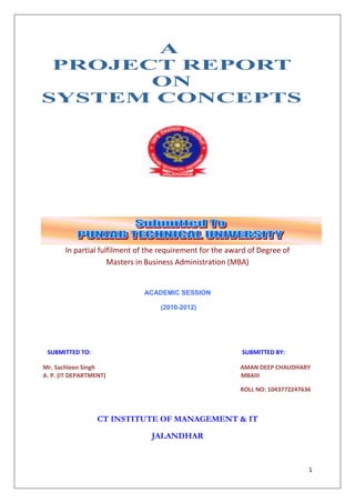 In partial fulfilment of the requirement for the award of Degree of
                     Masters in Business Administration (MBA)


                              ACADEMIC SESSION

                                   (2010-2012)




 SUBMITTED TO:                                             SUBMITTED BY:

Mr. Sachleen Singh                                         AMAN DEEP CHAUDHARY
A. P. (IT DEPARTMENT)                                      MBAIII

                                                           ROLL NO: 1043772247636



                  CT INSTITUTE OF MANAGEMENT & IT

                                JALANDHAR


                                                                                1
 