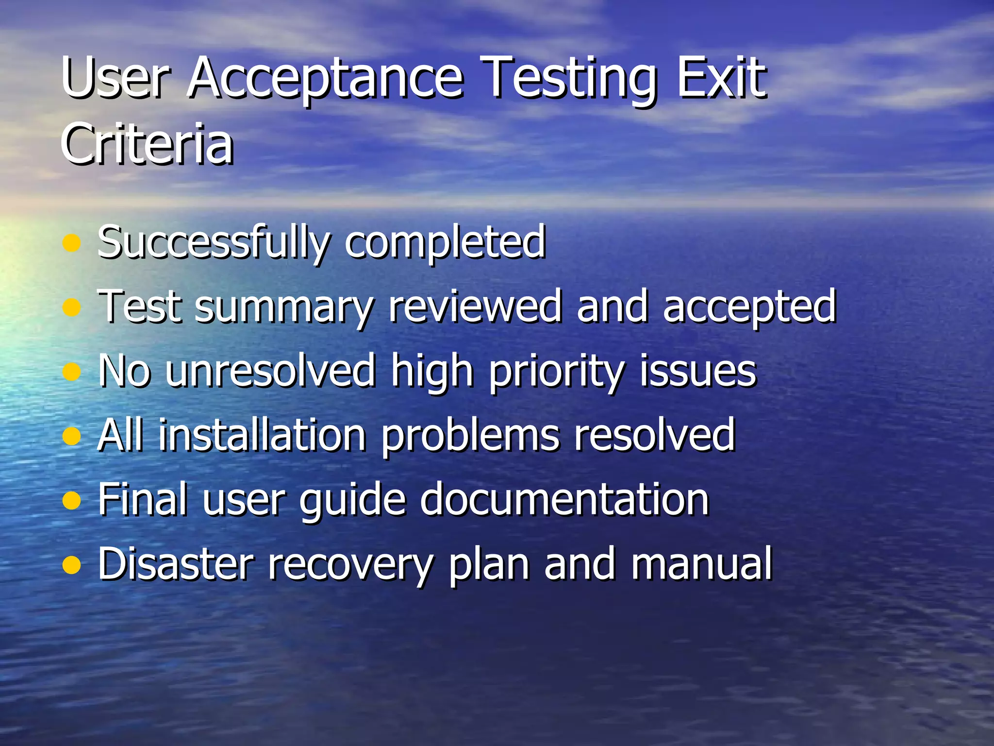 User Acceptance Testing Exit Criteria Successfully completed Test summary reviewed and accepted No unresolved high priority issues All installation problems resolved Final user guide documentation Disaster recovery plan and manual 