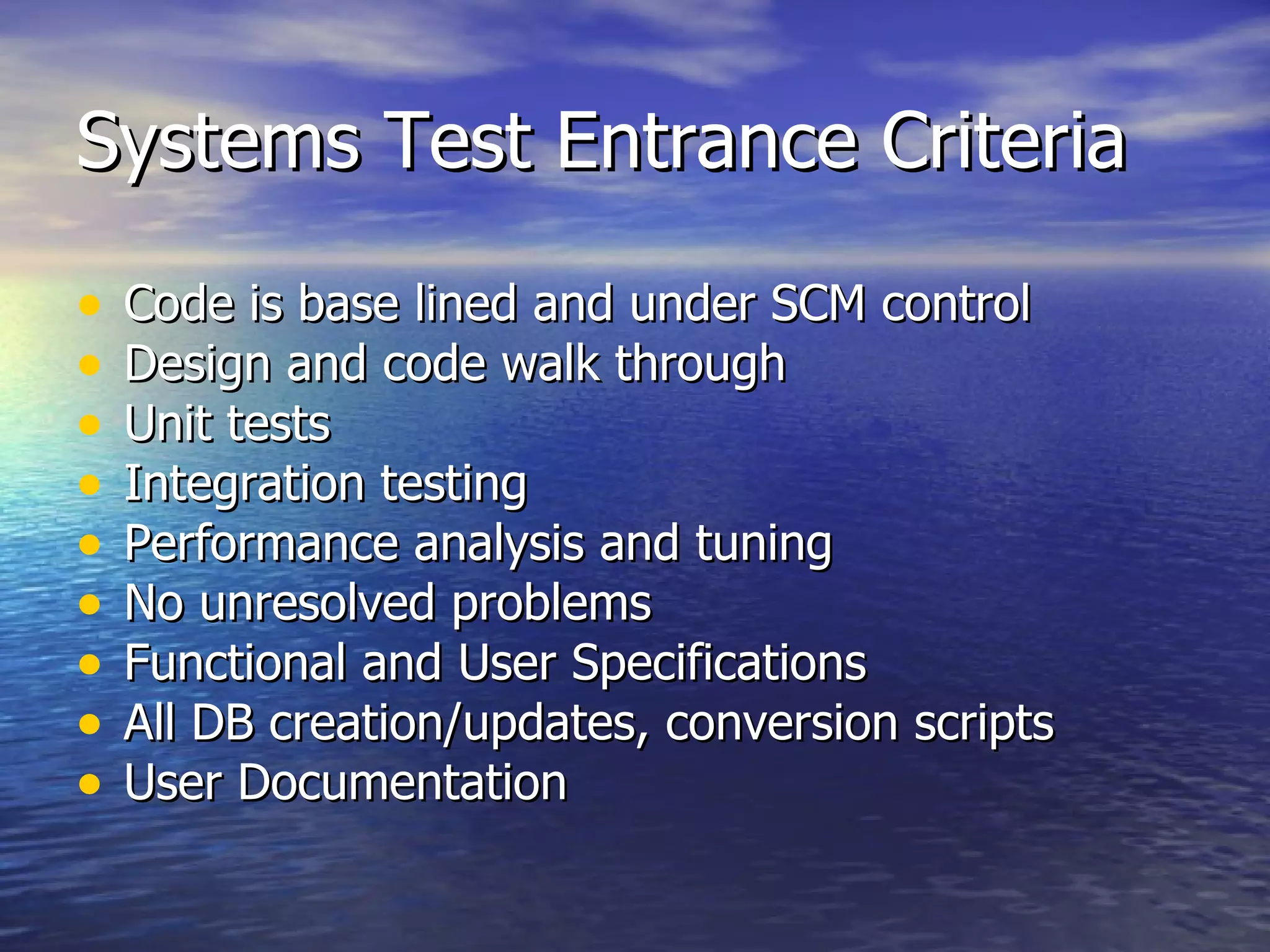 Systems Test Entrance Criteria Code is base lined and under SCM control Design and code walk through  Unit tests  Integration testing  Performance analysis and tuning  No unresolved problems Functional and User Specifications All DB creation/updates, conversion scripts User Documentation 