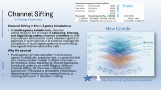 Channel Sifting
Channel Sifting in Multi-Agency Simulations
• In multi-agency simulations, channel
sifting refers to the process of selecting, filtering,
and organizing communication channels so that
only relevant information flows between agents or
agencies in a simulation. It is a way to manage the
complexity of multi-agent systems by controlling
how agents interact and share data.
Why it’s needed
• Multi-agency simulations often involve many
agents (individuals, organizations, or systems) that
can communicate through multiple channels —
for example, direct messaging, shared databases,
broadcast updates, or event triggers. Without
channel sifting, all channels could flood the
system with irrelevant or redundant information,
degrading performance, increasing latency, or
causing confusion in decision-making
Star branching platform and assembler
C
A
B
D
Drivers
V1 Strategy & Assembler
New Candle
Brij
Consulting,
LLC
Jean
Marshall
8/4/2026
8
 