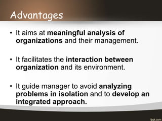 Advantages
• It aims at meaningful analysis of
organizations and their management.
• It facilitates the interaction between
organization and its environment.
• It guide manager to avoid analyzing
problems in isolation and to develop an
integrated approach.
 