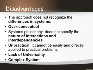 Disadvantages
• The approach does not recognize the
differences in systems.
• Over-conceptual
• Systems philosophy does not specify the
nature of interactions and
interdependencies.
• Unpractical: It cannot be easily and directly
applied to practical problems.
• Lack of Universality
• Complex System
 