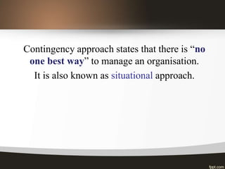Contingency approach states that there is “no
one best way” to manage an organisation.
It is also known as situational approach.
 