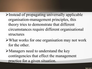 Instead of propagating universally applicable
organisation-management principles, this
theory tries to demonstrate that different
circumstances require different organisational
structures
What works for one organisation may not work
for the other.
Managers need to understand the key
contingencies that effect the management
practice for a given situation.
 